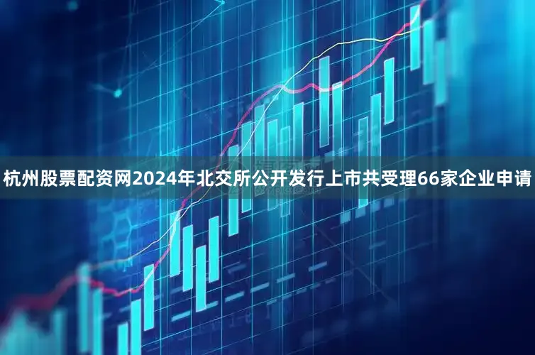 杭州股票配资网2024年北交所公开发行上市共受理66家企业申请