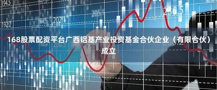 168股票配资平台广西铝基产业投资基金合伙企业（有限合伙）成立