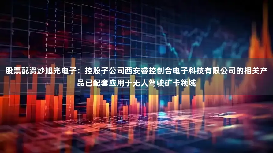 股票配资炒旭光电子：控股子公司西安睿控创合电子科技有限公司的相关产品已配套应用于无人驾驶矿卡领域