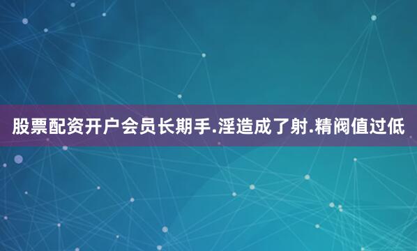 股票配资开户会员长期手.淫造成了射.精阀值过低