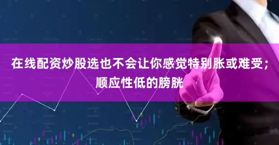 在线配资炒股选也不会让你感觉特别胀或难受；顺应性低的膀胱