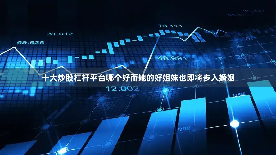 十大炒股杠杆平台哪个好而她的好姐妹也即将步入婚姻