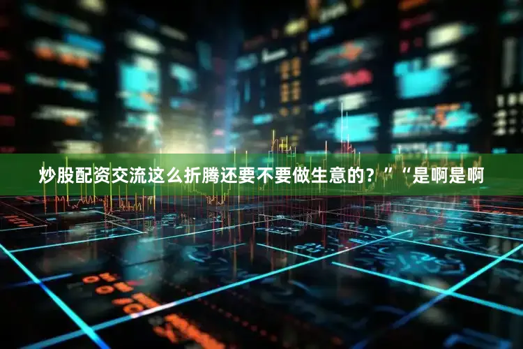 炒股配资交流这么折腾还要不要做生意的？”“是啊是啊