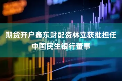 期货开户鑫东财配资林立获批担任中国民生银行董事