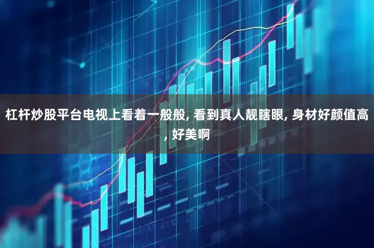 杠杆炒股平台电视上看着一般般, 看到真人靓瞎眼, 身材好颜值高, 好美啊