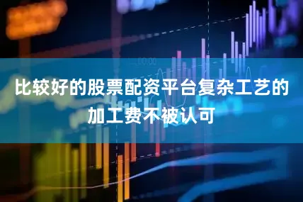 比较好的股票配资平台复杂工艺的加工费不被认可