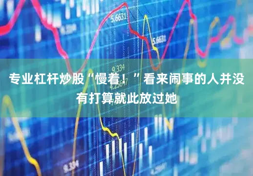 专业杠杆炒股“慢着！”看来闹事的人并没有打算就此放过她