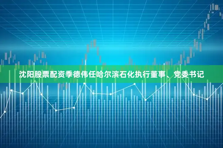 沈阳股票配资季德伟任哈尔滨石化执行董事、党委书记
