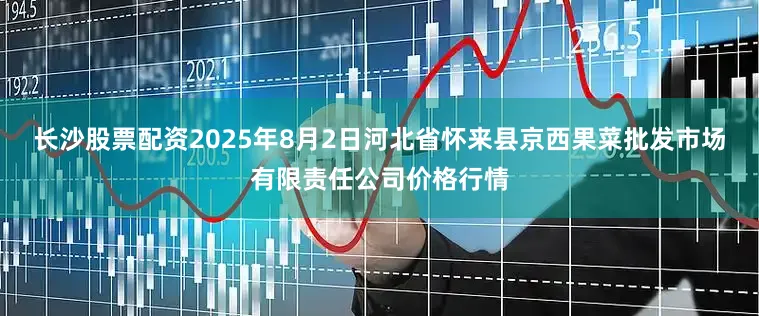 长沙股票配资2025年8月2日河北省怀来县京西果菜批发市场有限责任公司价格行情