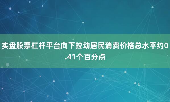 实盘股票杠杆平台向下拉动居民消费价格总水平约0.41个百分点